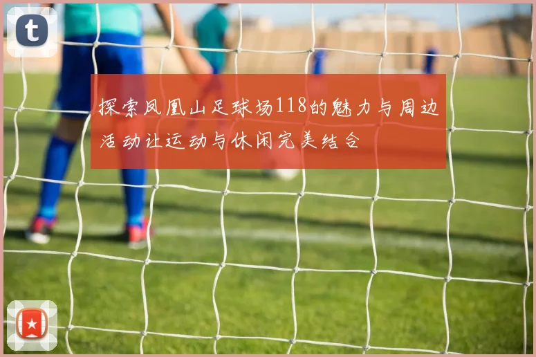 探索凤凰山足球场118的魅力与周边活动让运动与休闲完美结合