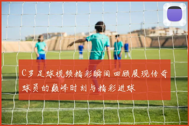 C罗足球视频精彩瞬间回顾展现传奇球员的巅峰时刻与精彩进球