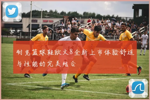 耐克篮球鞋欧文8全新上市体验舒适与性能的完美结合