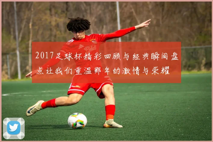 2017足球杯精彩回顾与经典瞬间盘点让我们重温那年的激情与荣耀