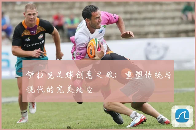 伊拉克足球创意之旅：重塑传统与现代的完美结合